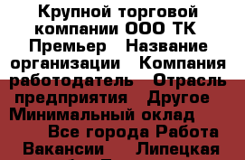 Крупной торговой компании ООО ТК «Премьер › Название организации ­ Компания-работодатель › Отрасль предприятия ­ Другое › Минимальный оклад ­ 23 000 - Все города Работа » Вакансии   . Липецкая обл.,Липецк г.